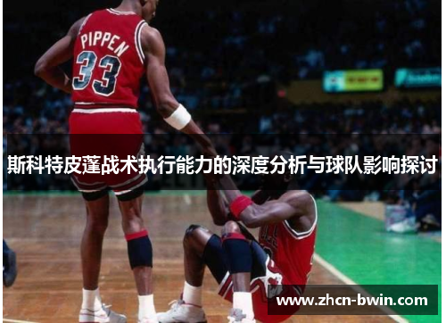 斯科特皮蓬战术执行能力的深度分析与球队影响探讨