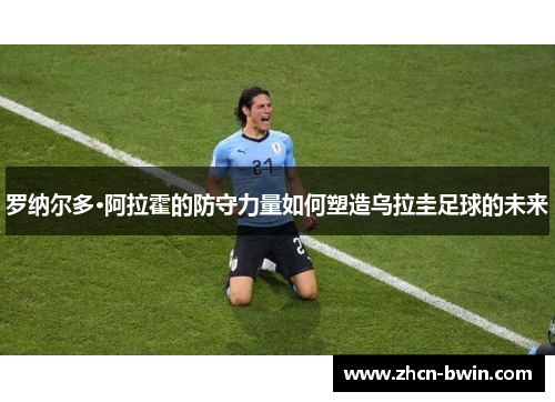 罗纳尔多·阿拉霍的防守力量如何塑造乌拉圭足球的未来