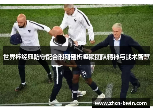 世界杯经典防守配合时刻剖析凝聚团队精神与战术智慧