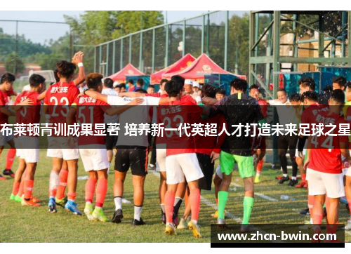 布莱顿青训成果显著 培养新一代英超人才打造未来足球之星