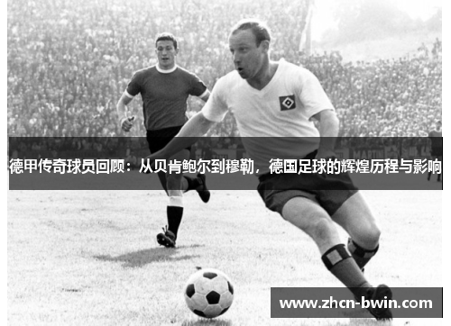 德甲传奇球员回顾：从贝肯鲍尔到穆勒，德国足球的辉煌历程与影响